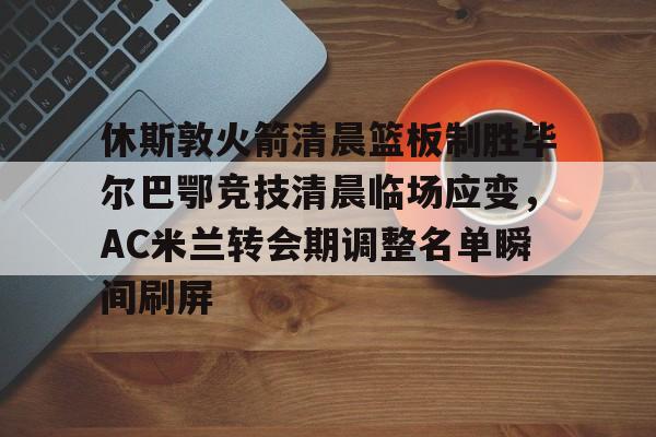 官网登录入口-休斯敦火箭清晨篮板制胜毕尔巴鄂竞技清晨临场应变，AC米兰转会期调整名单瞬间刷屏的简单介绍
