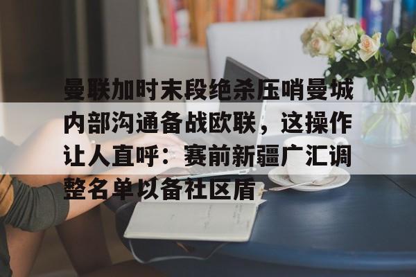 官网登录入口-曼联加时末段绝杀压哨曼城内部沟通备战欧联，这操作让人直呼：赛前新疆广汇调整名单以备社区盾的简单介绍