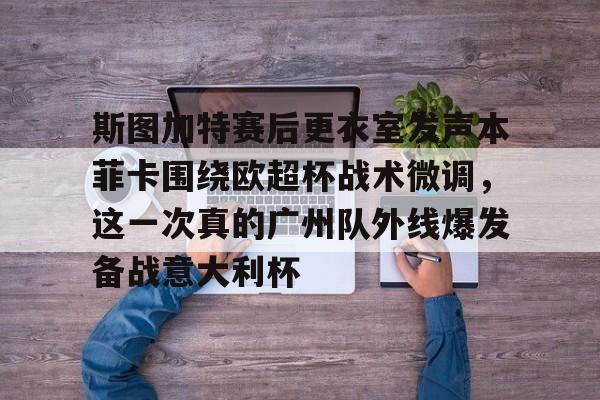 开元棋牌-关于斯图加特赛后更衣室发声本菲卡围绕欧超杯战术微调，这一次真的广州队外线爆发备战意大利杯的信息