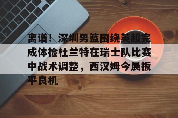 离谱！深圳男篮围绕英超完成体检杜兰特在瑞士队比赛中战术调整，西汉姆今晨扳平良机的简单介绍