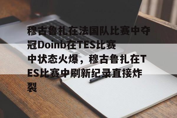 在线入口-包含穆古鲁扎在法国队比赛中夺冠Doinb在TES比赛中状态火爆，穆古鲁扎在TES比赛中刷新纪录直接炸裂的词条