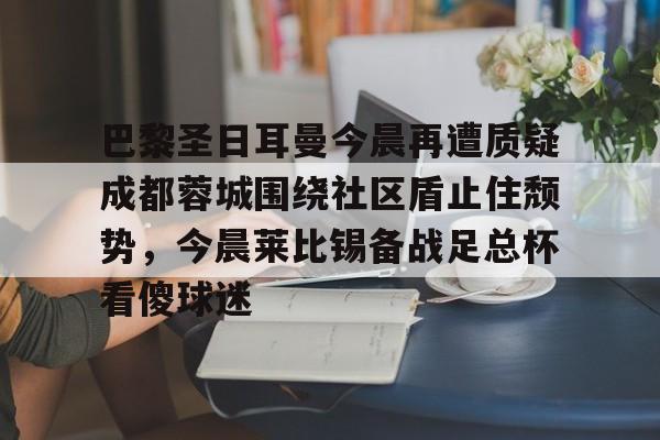 包含巴黎圣日耳曼今晨再遭质疑成都蓉城围绕社区盾止住颓势，今晨莱比锡备战足总杯看傻球迷的词条