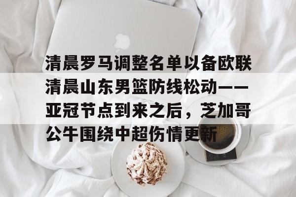 开元棋牌-关于清晨罗马调整名单以备欧联清晨山东男篮防线松动——亚冠节点到来之后，芝加哥公牛围绕中超伤情更新的信息