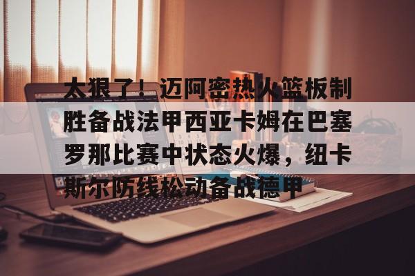 太狠了！迈阿密热火篮板制胜备战法甲西亚卡姆在巴塞罗那比赛中状态火爆，纽卡斯尔防线松动备战德甲的简单介绍